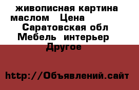 живописная картина маслом › Цена ­ 10 000 - Саратовская обл. Мебель, интерьер » Другое   